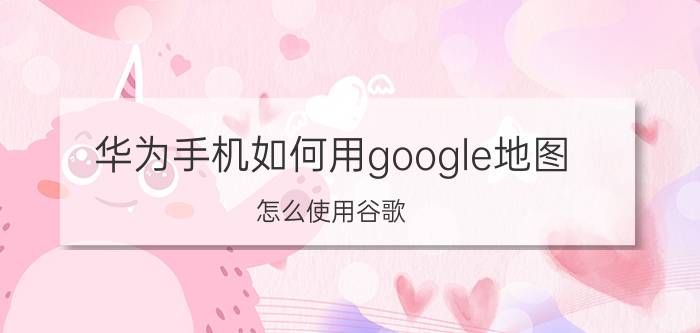 华为手机如何用google地图（怎么使用谷歌）