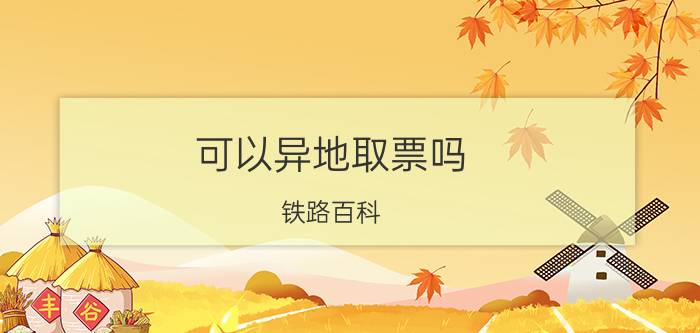 可以异地取票吗（铁路百科：异地取火车票，不需要手续费，但是要注意这些）