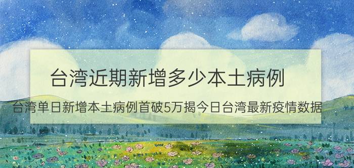 台湾近期新增多少本土病例（台湾单日新增本土病例首破5万揭今日台湾最新疫情数据）