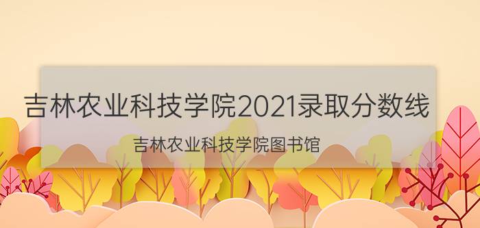 吉林农业科技学院2021录取分数线（吉林农业科技学院图书馆）