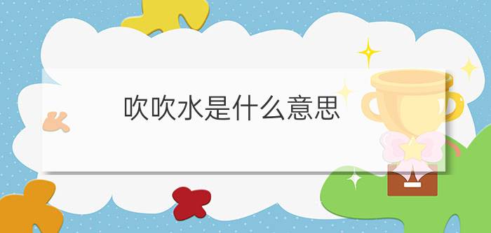 吹吹水是什么意思?（吹吹水是什么意思简介介绍）