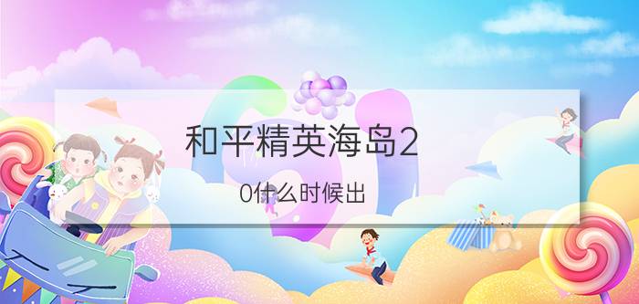 和平精英海岛2.0什么时候出？海岛2.0上线时间介绍