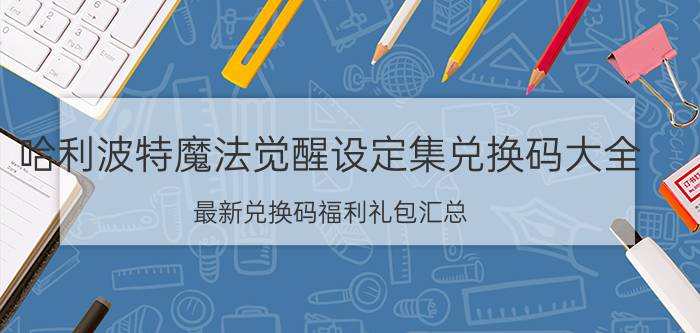 哈利波特魔法觉醒设定集兑换码大全：最新兑换码福利礼包汇总