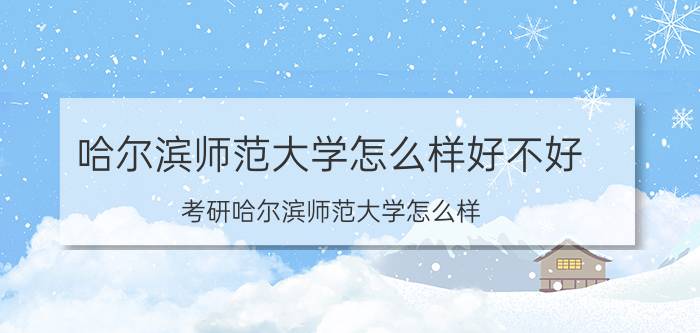 哈尔滨师范大学怎么样好不好(考研哈尔滨师范大学怎么样)