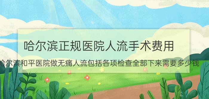 哈尔滨正规医院人流手术费用（哈尔滨和平医院做无痛人流包括各项检查全部下来需要多少钱）