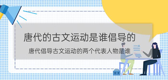 唐代的古文运动是谁倡导的（唐代倡导古文运动的两个代表人物是谁）