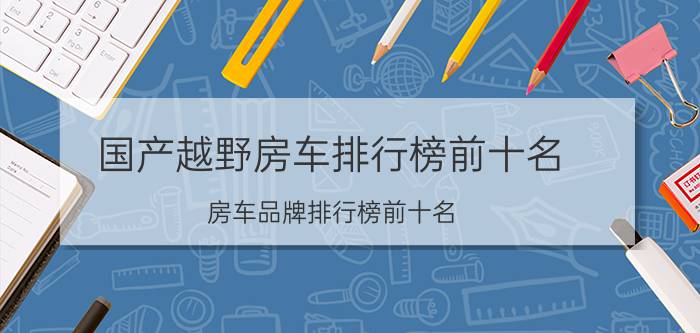 国产越野房车排行榜前十名(房车品牌排行榜前十名)