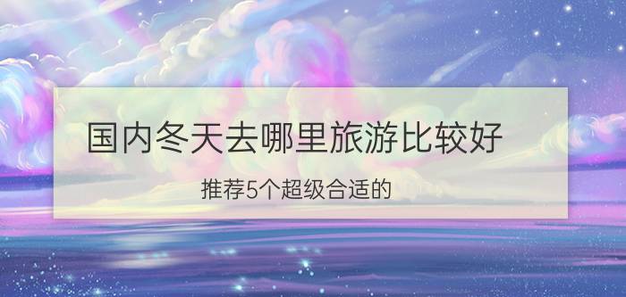 国内冬天去哪里旅游比较好？推荐5个超级合适的