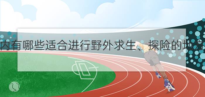 国内有哪些适合进行野外求生、探险的地方