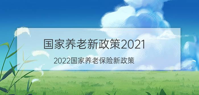 国家养老新政策2021（2022国家养老保险新政策）