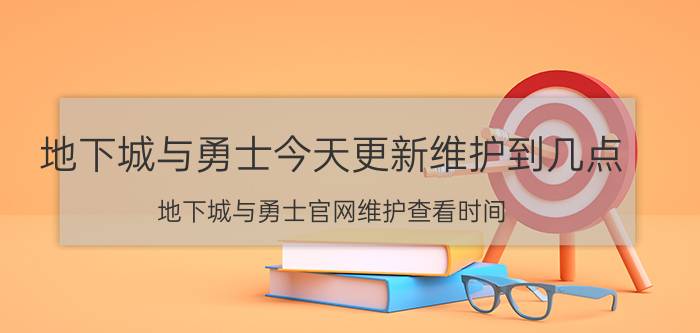 地下城与勇士今天更新维护到几点（地下城与勇士官网维护查看时间）