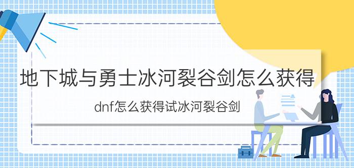 地下城与勇士冰河裂谷剑怎么获得（dnf怎么获得试冰河裂谷剑）