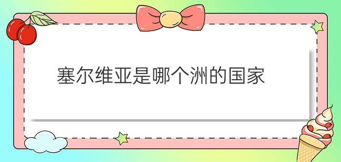 塞尔维亚是哪个洲的国家?（塞尔维亚是哪个洲的国家简介介绍）