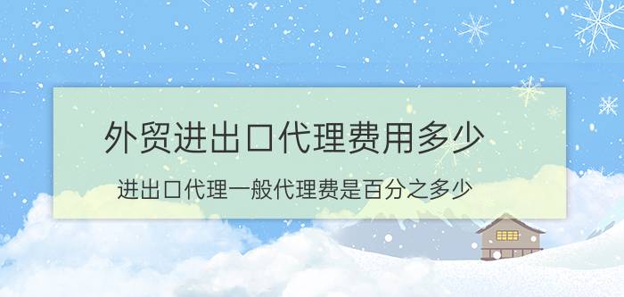 外贸进出口代理费用多少（进出口代理一般代理费是百分之多少）