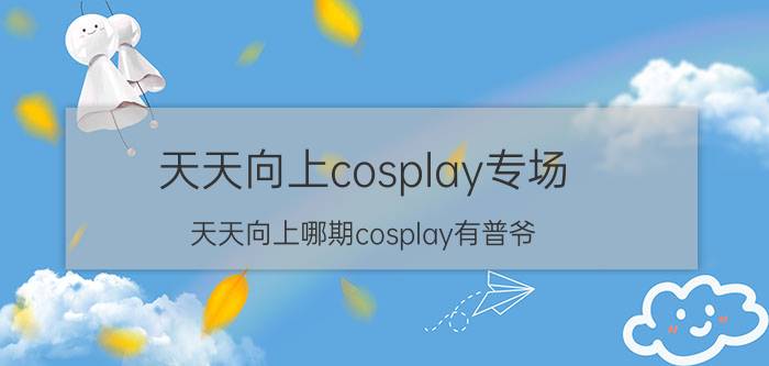 天天向上cosplay专场（天天向上哪期cosplay有普爷）