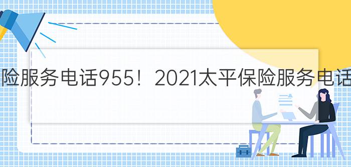 太平保险服务电话955！2021太平保险服务电话955