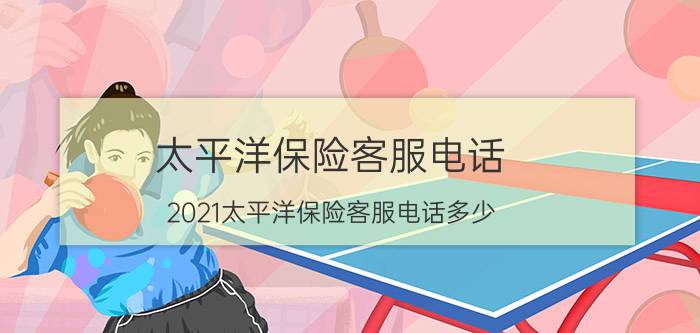 太平洋保险客服电话，2021太平洋保险客服电话多少？