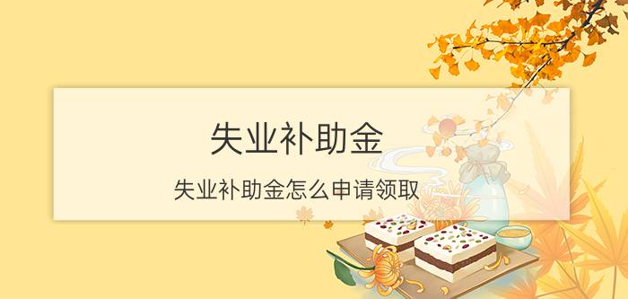 失业补助金，失业补助金怎么申请领取，失业补助金能领多少钱