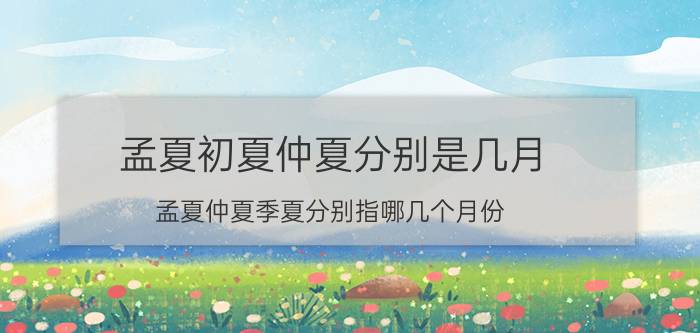 孟夏初夏仲夏分别是几月（孟夏仲夏季夏分别指哪几个月份）