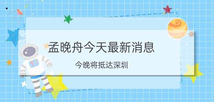 孟晚舟今天最新消息(今晚将抵达深圳)