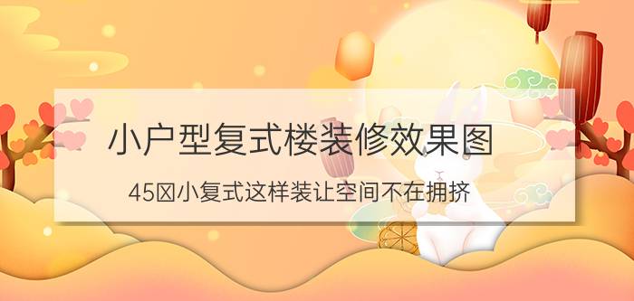 小户型复式楼装修效果图（45㎡小复式这样装让空间不在拥挤）