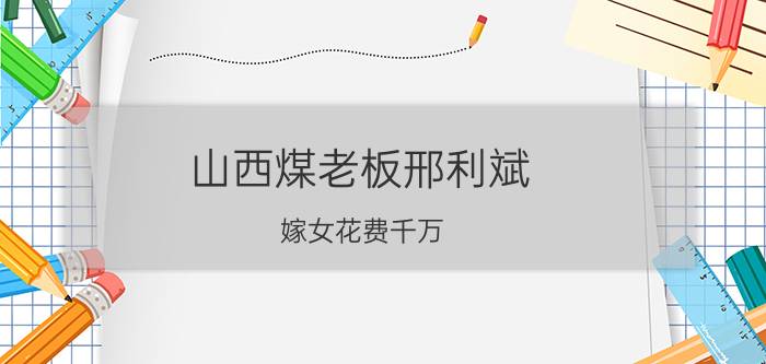 山西煤老板邢利斌（嫁女花费千万，央视主持出席，2年后风光不再）