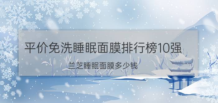 平价免洗睡眠面膜排行榜10强（兰芝睡眠面膜多少钱）