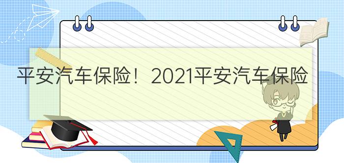 平安汽车保险！2021平安汽车保险