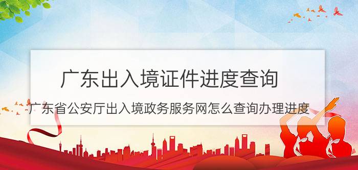 广东出入境证件进度查询（广东省公安厅出入境政务服务网怎么查询办理进度）