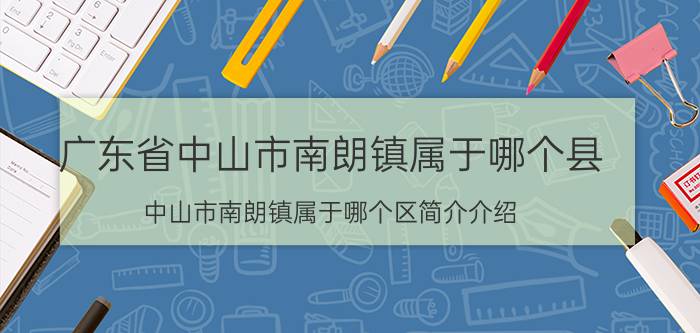 广东省中山市南朗镇属于哪个县（中山市南朗镇属于哪个区简介介绍）