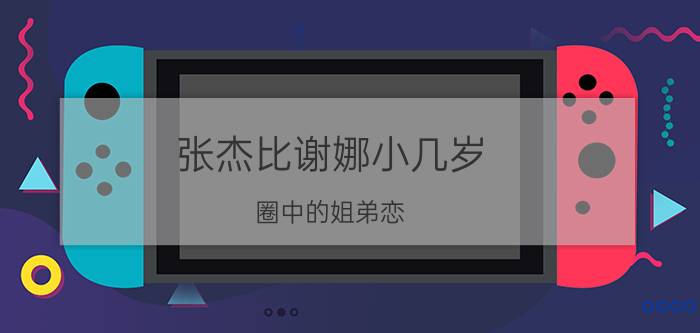 张杰比谢娜小几岁（圈中的姐弟恋，张杰谢娜相差1岁）