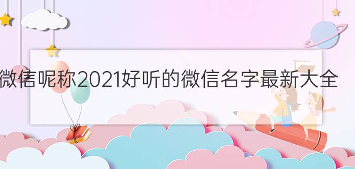 微信呢称2021好听的微信名字最新大全