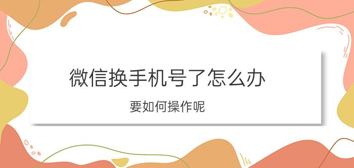 微信换手机号了怎么办？要如何操作呢？