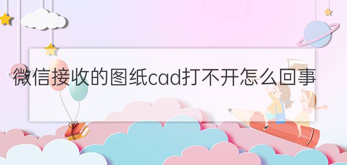 微信接收的图纸cad打不开怎么回事