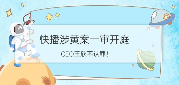 快播涉黄案一审开庭：CEO王欣不认罪！