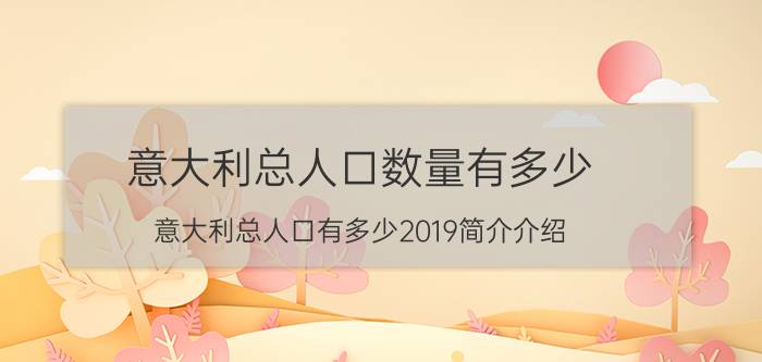 意大利总人口数量有多少（意大利总人口有多少2019简介介绍）