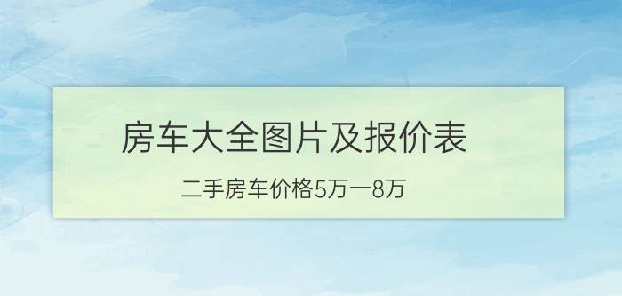 房车大全图片及报价表，二手房车价格5万一8万