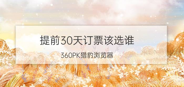 提前30天订票该选谁？360PK猎豹浏览器