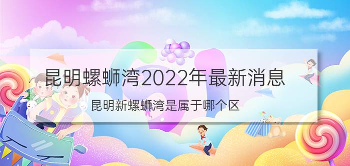 昆明螺蛳湾2022年最新消息（昆明新螺蛳湾是属于哪个区）