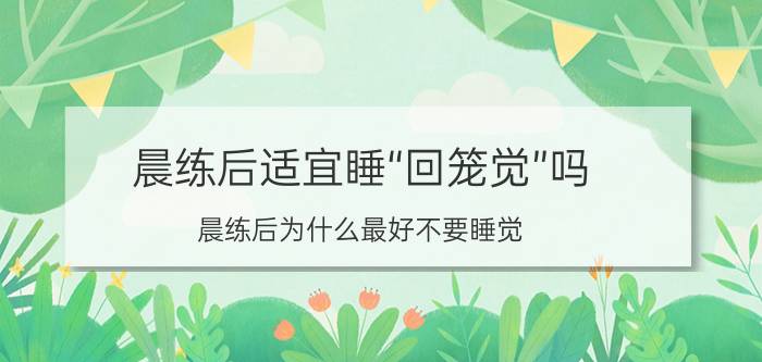 晨练后适宜睡“回笼觉”吗，晨练后为什么最好不要睡觉？