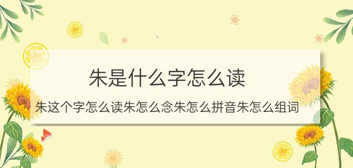 朱是什么字怎么读（朱这个字怎么读朱怎么念朱怎么拼音朱怎么组词）