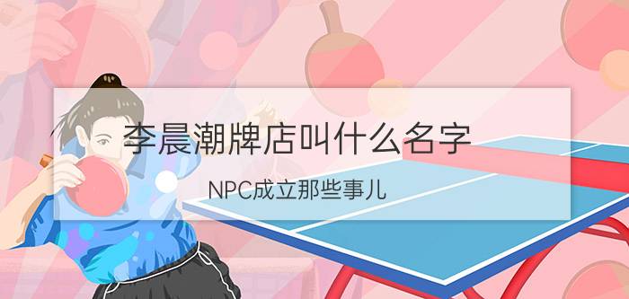 李晨潮牌店叫什么名字（NPC成立那些事儿）