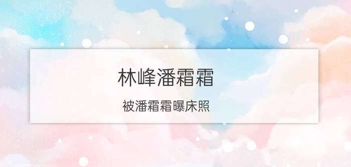 林峰潘霜霜（被潘霜霜曝床照，为吴千语花费千万）