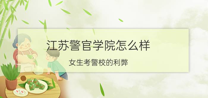 江苏警官学院怎么样(女生考警校的利弊)