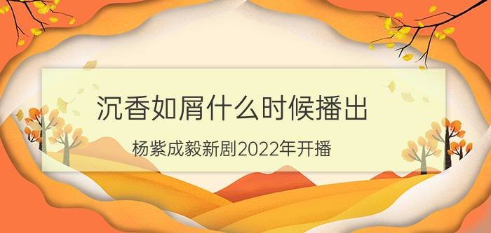 沉香如屑什么时候播出（杨紫成毅新剧2022年开播）