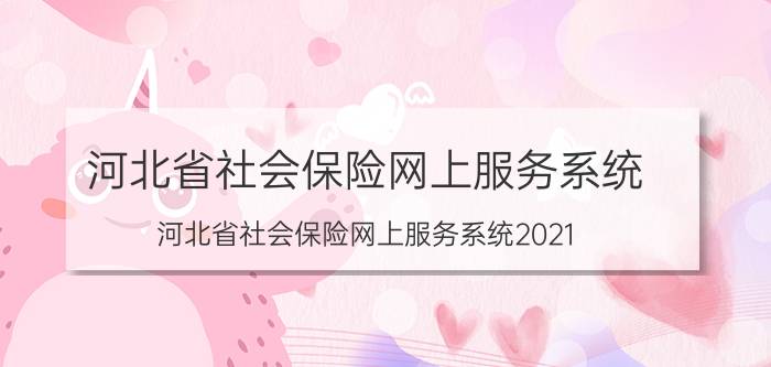 河北省社会保险网上服务系统，河北省社会保险网上服务系统2021