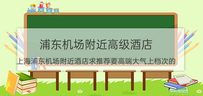 浦东机场附近高级酒店（上海浦东机场附近酒店求推荐要高端大气上档次的）