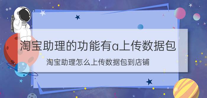 淘宝助理的功能有a上传数据包（淘宝助理怎么上传数据包到店铺）