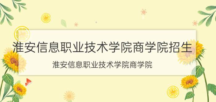 淮安信息职业技术学院商学院招生（淮安信息职业技术学院商学院）