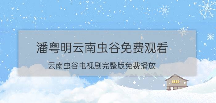 潘粤明云南虫谷免费观看(云南虫谷电视剧完整版免费播放,云南虫谷25集电视剧高清)